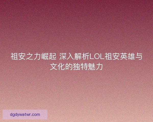 祖安之力崛起 深入解析LOL祖安英雄与文化的独特魅力